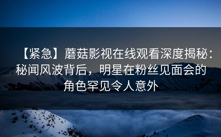 【紧急】蘑菇影视在线观看深度揭秘：秘闻风波背后，明星在粉丝见面会的角色罕见令人意外