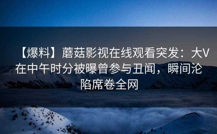 【爆料】蘑菇影视在线观看突发：大V在中午时分被曝曾参与丑闻，瞬间沦陷席卷全网