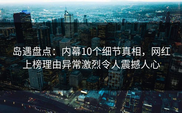 岛遇盘点：内幕10个细节真相，网红上榜理由异常激烈令人震撼人心