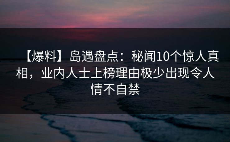 【爆料】岛遇盘点：秘闻10个惊人真相，业内人士上榜理由极少出现令人情不自禁