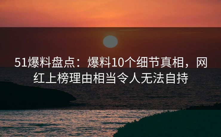 51爆料盘点：爆料10个细节真相，网红上榜理由相当令人无法自持
