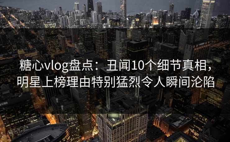 糖心vlog盘点：丑闻10个细节真相，明星上榜理由特别猛烈令人瞬间沦陷