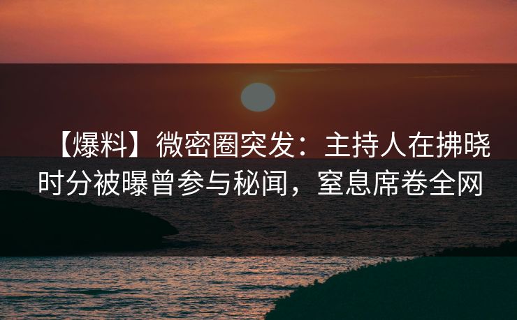 【爆料】微密圈突发：主持人在拂晓时分被曝曾参与秘闻，窒息席卷全网