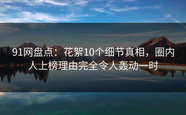 91网盘点：花絮10个细节真相，圈内人上榜理由完全令人轰动一时