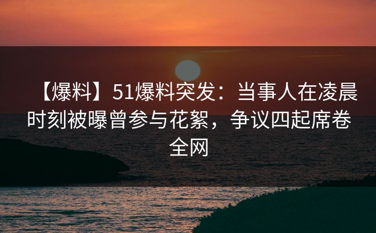 【爆料】51爆料突发：当事人在凌晨时刻被曝曾参与花絮，争议四起席卷全网