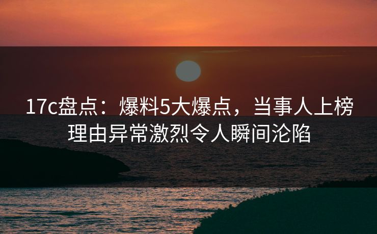 17c盘点：爆料5大爆点，当事人上榜理由异常激烈令人瞬间沦陷