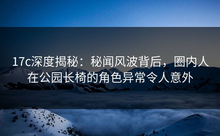 17c深度揭秘：秘闻风波背后，圈内人在公园长椅的角色异常令人意外