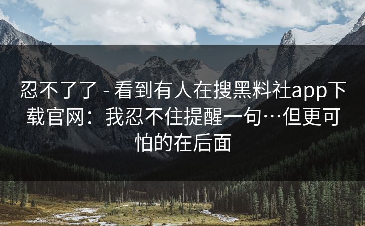 忍不了了 - 看到有人在搜黑料社app下载官网：我忍不住提醒一句…但更可怕的在后面