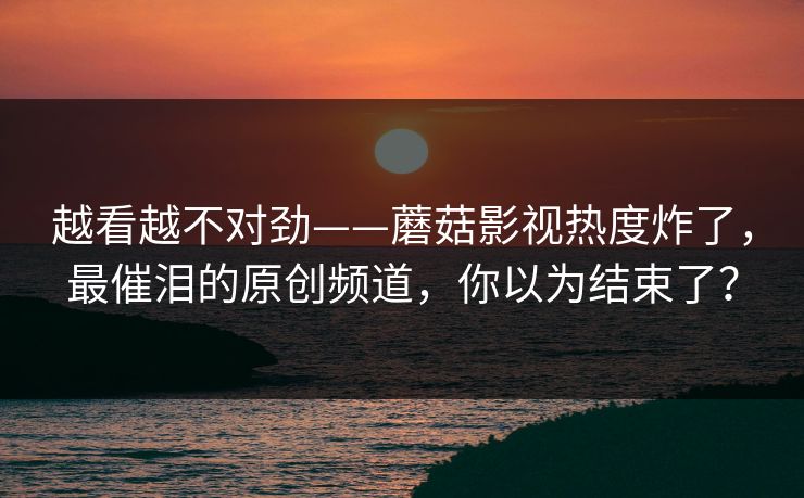 越看越不对劲——蘑菇影视热度炸了，最催泪的原创频道，你以为结束了？