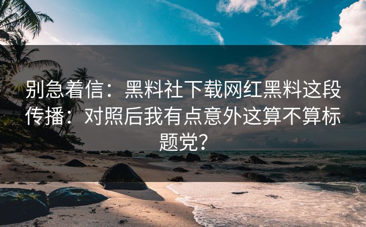 别急着信：黑料社下载网红黑料这段传播：对照后我有点意外这算不算标题党？