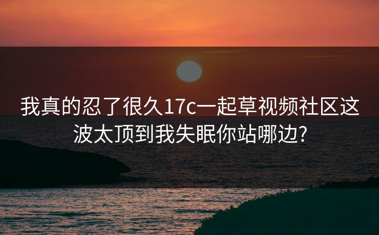 我真的忍了很久17c一起草视频社区这波太顶到我失眠你站哪边?