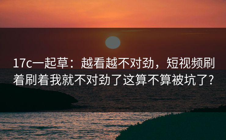 17c一起草：越看越不对劲，短视频刷着刷着我就不对劲了这算不算被坑了?