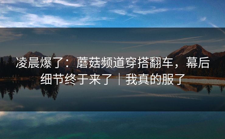凌晨爆了：蘑菇频道穿搭翻车，幕后细节终于来了｜我真的服了