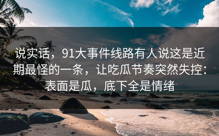 说实话，91大事件线路有人说这是近期最怪的一条，让吃瓜节奏突然失控：表面是瓜，底下全是情绪