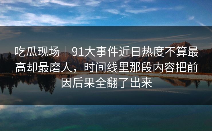 吃瓜现场｜91大事件近日热度不算最高却最磨人，时间线里那段内容把前因后果全翻了出来