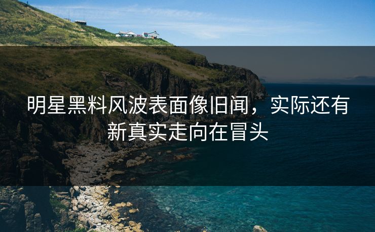 明星黑料风波表面像旧闻，实际还有新真实走向在冒头
